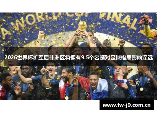 2026世界杯扩军后非洲区将拥有9.5个名额对足球格局影响深远