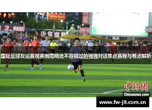 国际足球友谊赛观赛指南精选不容错过的强强对话焦点赛程与看点解析